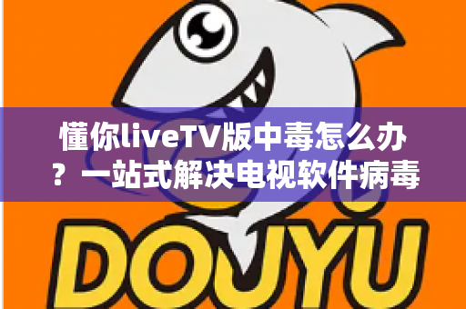 懂你liveTV版中毒怎么办？一站式解决电视软件病毒问题的实用指南