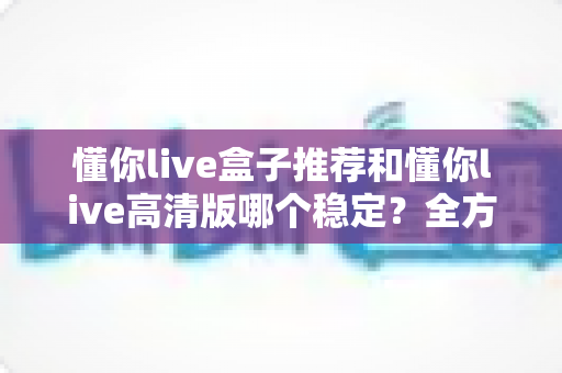 懂你live盒子推荐和懂你live高清版哪个稳定?全方位对比解析与实用选购指南 懂你live盒子推荐和懂你live高清版哪个稳定?全方位对比解析与实用选购指南