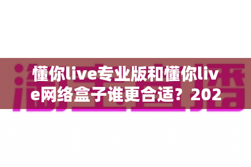 懂你live专业版和懂你live网络盒子谁更合适？2025年最新选购对比指南，看完不再纠结