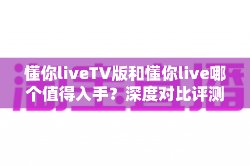 懂你liveTV版和懂你live哪个值得入手？深度对比评测帮你选对不踩坑