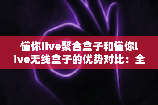 懂你live聚合盒子和懂你live无线盒子的优势对比:全方位深度解析,帮你选对理想直播设备 懂你live聚合盒子和懂你live无线盒子的优势对比:全方位深度解析,帮你选对理想直播设备