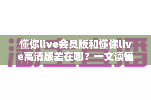 懂你live会员版和懂你live高清版差在哪?一文读懂两大版本核心区别,帮你选对版本不花冤枉钱 懂你live会员版和懂你live高清版差在哪?一文读懂两大版本核心区别,帮你选对版本不花冤枉钱