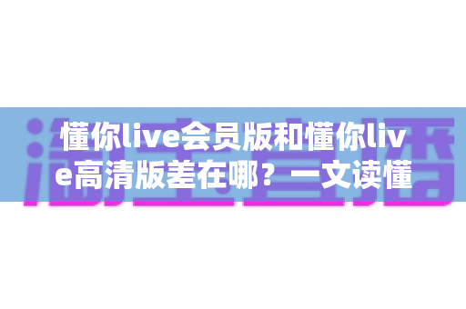 懂你live会员版和懂你live高清版差在哪?一文读懂两大版本核心区别,帮你选对版本不花冤枉钱 懂你live会员版和懂你live高清版差在哪?一文读懂两大版本核心区别,帮你选对版本不花冤枉钱