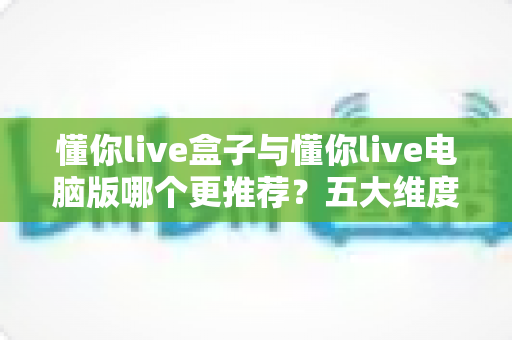 懂你live盒子与懂你live电脑版哪个更推荐？五大维度深度对比，看完这篇不再纠结