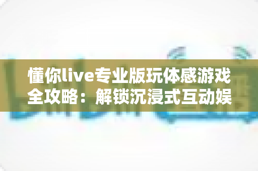 懂你live专业版玩体感游戏全攻略:解锁沉浸式互动娱乐新体验,随时随地畅享真人运动乐趣 懂你live专业版玩体感游戏全攻略:解锁沉浸式互动娱乐新体验,随时随地畅享真人运动乐趣