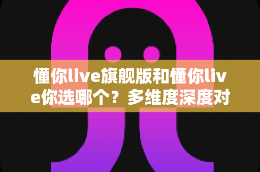 懂你live旗舰版和懂你live你选哪个？多维度深度对比帮你选出最适合的学习方案
