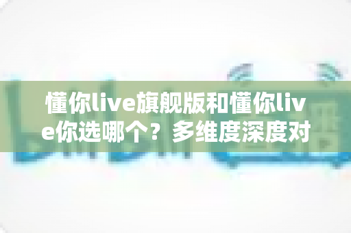 懂你live旗舰版和懂你live你选哪个？多维度深度对比帮你选出最适合的学习方案