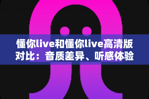 懂你live和懂你live高清版对比：音质差异、听感体验与选择指南全解析