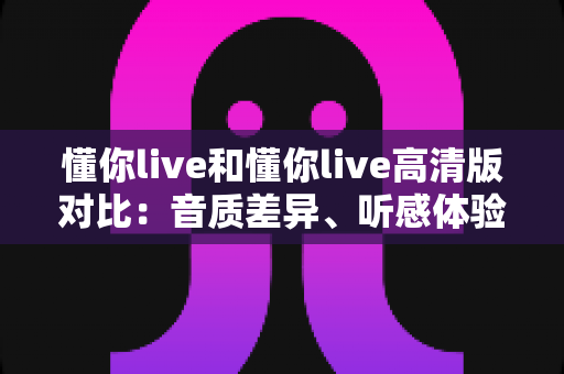 懂你live和懂你live高清版对比：音质差异、听感体验与选择指南全解析