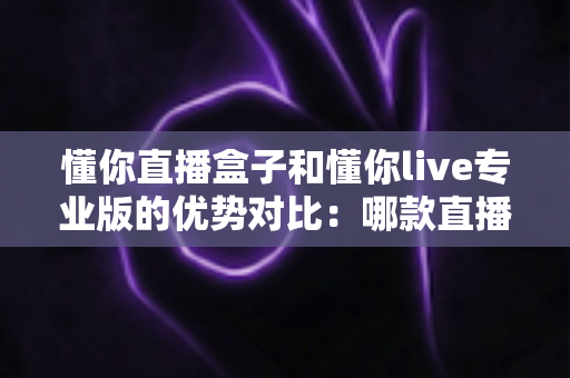 懂你直播盒子和懂你live专业版的优势对比：哪款直播解决方案更适合你？