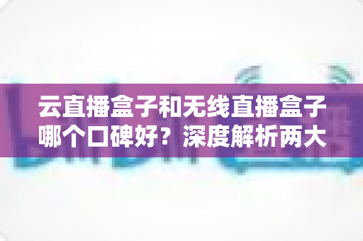 云直播盒子和无线直播盒子哪个口碑好?深度解析两大直播神器的真实口碑与选购指南 云直播盒子和无线直播盒子哪个口碑好?深度解析两大直播神器的真实口碑与选购指南