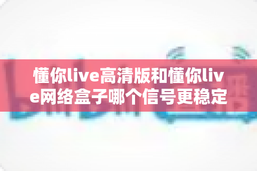 懂你live高清版和懂你live网络盒子哪个信号更稳定?深度对比评测帮你选对设备 懂你live高清版和懂你live网络盒子哪个信号更稳定?深度对比评测帮你选对设备