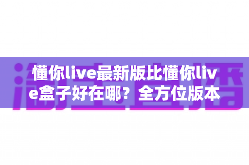 懂你live最新版比懂你live盒子好在哪？全方位版本对比与选择指南一文看懂