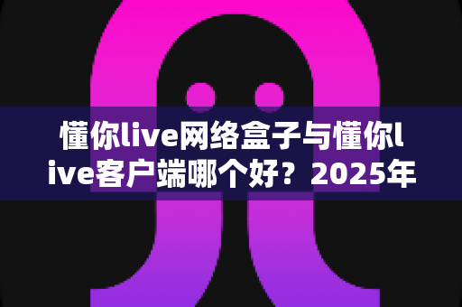 懂你live网络盒子与懂你live客户端哪个好?2025年最全选购对比指南帮你一次看懂 懂你live网络盒子与懂你live客户端哪个好?2025年最全选购对比指南帮你一次看懂