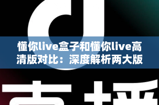 懂你live盒子和懂你live高清版对比：深度解析两大版本核心差异，帮你找到最合适的观看方案