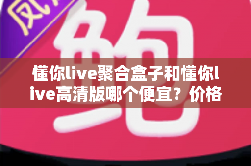 懂你live聚合盒子和懂你live高清版哪个便宜?价格对比与性价比全解析 懂你live聚合盒子和懂你live高清版哪个便宜?价格对比与性价比全解析