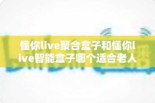 懂你live聚合盒子和懂你live智能盒子哪个适合老人？——为父母挑选电视盒子的终极选购指南