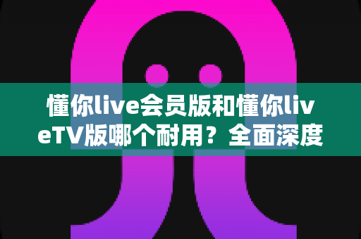 懂你live会员版和懂你liveTV版哪个耐用?全面深度对比分析与选购指南 懂你live会员版和懂你liveTV版哪个耐用?全面深度对比分析与选购指南
