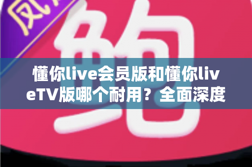 懂你live会员版和懂你liveTV版哪个耐用?全面深度对比分析与选购指南 懂你live会员版和懂你liveTV版哪个耐用?全面深度对比分析与选购指南