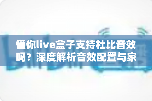 懂你live盒子支持杜比音效吗?深度解析音效配置与家庭影音体验优化指南 懂你live盒子支持杜比音效吗?深度解析音效配置与家庭影音体验优化指南