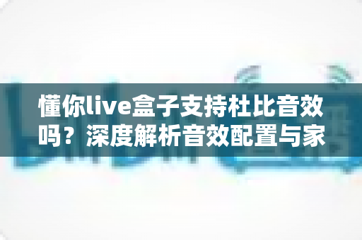懂你live盒子支持杜比音效吗?深度解析音效配置与家庭影音体验优化指南 懂你live盒子支持杜比音效吗?深度解析音效配置与家庭影音体验优化指南