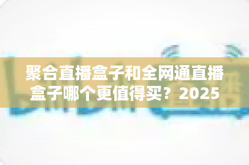 聚合直播盒子和全网通直播盒子哪个更值得买?2025年最新选购指南与深度对比分析 聚合直播盒子和全网通直播盒子哪个更值得买?2025年最新选购指南与深度对比分析
