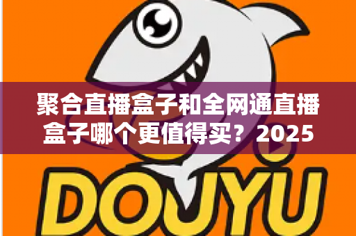 聚合直播盒子和全网通直播盒子哪个更值得买？2025年最新选购指南与深度对比分析