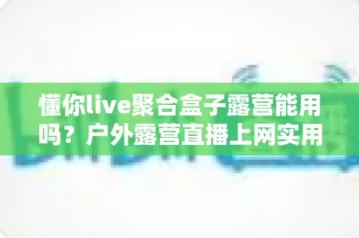懂你live聚合盒子露营能用吗?户外露营直播上网实用指南与避坑心得 懂你live聚合盒子露营能用吗?户外露营直播上网实用指南与避坑心得