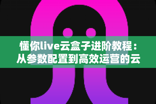 懂你live云盒子进阶教程:从参数配置到高效运营的云端直播实战指南 懂你live云盒子进阶教程:从参数配置到高效运营的云端直播实战指南