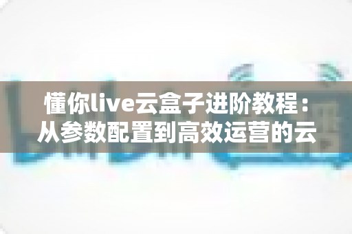 懂你live云盒子进阶教程:从参数配置到高效运营的云端直播实战指南 懂你live云盒子进阶教程:从参数配置到高效运营的云端直播实战指南