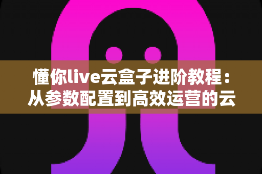 懂你live云盒子进阶教程:从参数配置到高效运营的云端直播实战指南 懂你live云盒子进阶教程:从参数配置到高效运营的云端直播实战指南
