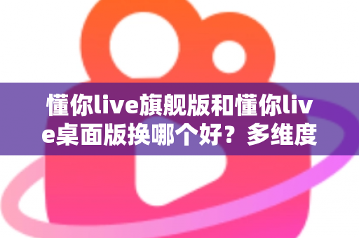 懂你live旗舰版和懂你live桌面版换哪个好?多维度深度对比,帮你选出最适合的直播版本 懂你live旗舰版和懂你live桌面版换哪个好?多维度深度对比,帮你选出最适合的直播版本