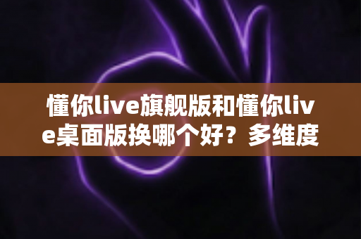 懂你live旗舰版和懂你live桌面版换哪个好?多维度深度对比,帮你选出最适合的直播版本 懂你live旗舰版和懂你live桌面版换哪个好?多维度深度对比,帮你选出最适合的直播版本