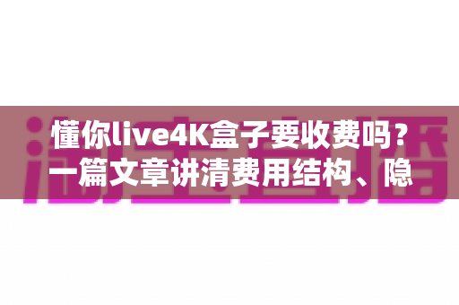 懂你live4K盒子要收费吗？一篇文章讲清费用结构、隐藏成本与选购避坑指南