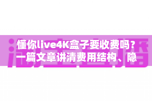 懂你live4K盒子要收费吗？一篇文章讲清费用结构、隐藏成本与选购避坑指南