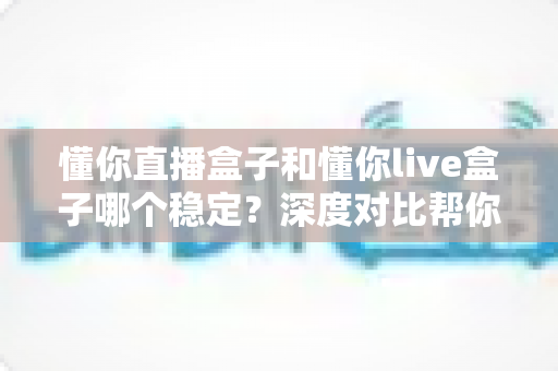 懂你直播盒子和懂你live盒子哪个稳定？深度对比帮你选出更靠谱的观影搭档