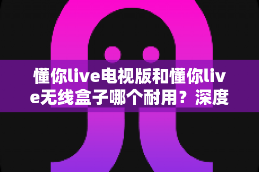 懂你live电视版和懂你live无线盒子哪个耐用？深度解析两大方案的耐用性差异与选购指南