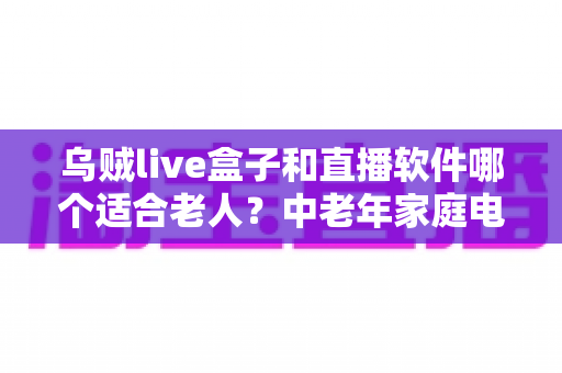 乌贼live盒子和直播软件哪个适合老人？中老年家庭电视观影方案全面对比与选购指南