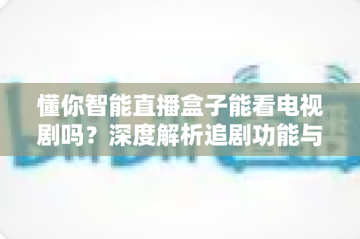 懂你智能直播盒子能看电视剧吗？深度解析追剧功能与完整使用指南，助你轻松开启家庭大屏追剧新时代