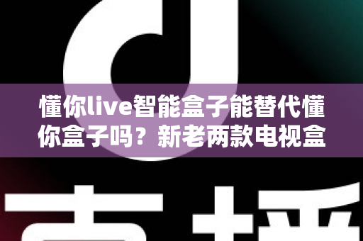 懂你live智能盒子能替代懂你盒子吗?新老两款电视盒子全方位对比与选购指南 懂你live智能盒子能替代懂你盒子吗?新老两款电视盒子全方位对比与选购指南