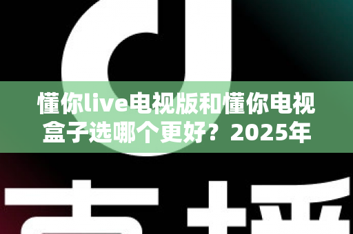 懂你live电视版和懂你电视盒子选哪个更好?2025年家庭观影设备最全选购深度指南 懂你live电视版和懂你电视盒子选哪个更好?2025年家庭观影设备最全选购深度指南