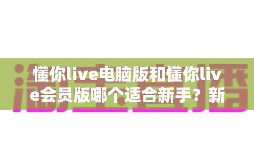 懂你live电脑版和懂你live会员版哪个适合新手?新手入门选型全攻略与深度对比解析 懂你live电脑版和懂你live会员版哪个适合新手?新手入门选型全攻略与深度对比解析