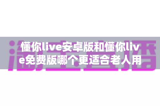 懂你live安卓版和懂你live免费版哪个更适合老人用?全方位对比分析与子女必读指南 懂你live安卓版和懂你live免费版哪个更适合老人用?全方位对比分析与子女必读指南