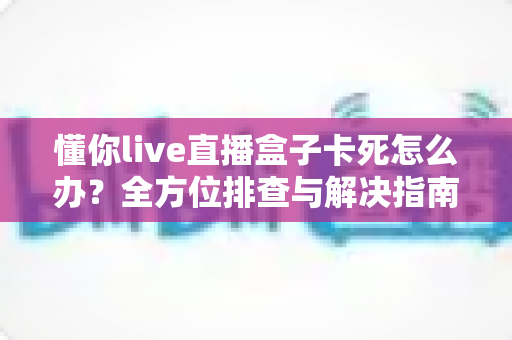 懂你live直播盒子卡死怎么办?全方位排查与解决指南 懂你live直播盒子卡死怎么办?全方位排查与解决指南