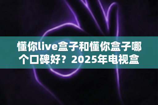 懂你live盒子和懂你盒子哪个口碑好？2025年电视盒子选购深度对比与避坑指南