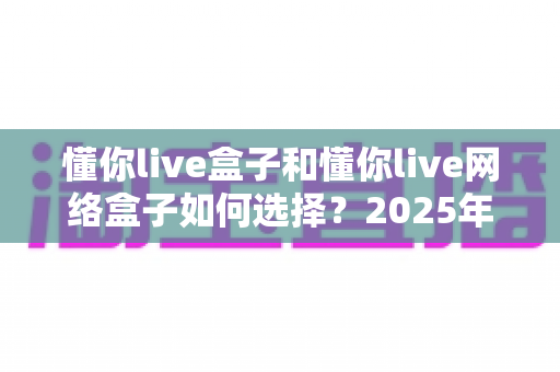 懂你live盒子和懂你live网络盒子如何选择?2025年最新选购指南,一文帮你理清两大设备的差异与优劣 懂你live盒子和懂你live网络盒子如何选择?2025年最新选购指南,一文帮你理清两大设备的差异与优劣