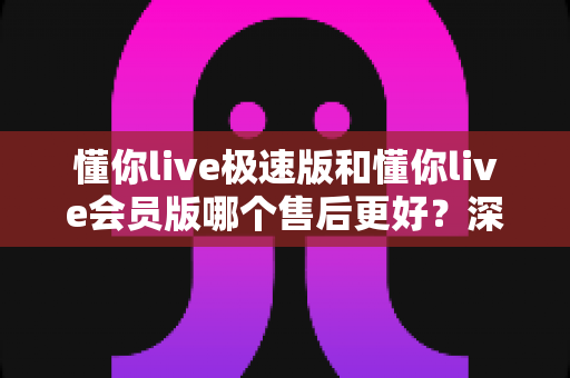 懂你live极速版和懂你live会员版哪个售后更好?深度对比解析与选购指南 懂你live极速版和懂你live会员版哪个售后更好?深度对比解析与选购指南