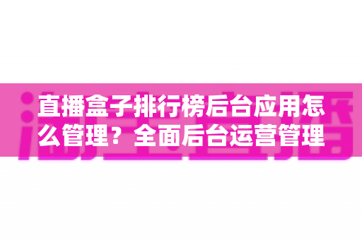直播盒子排行榜后台应用怎么管理？全面后台运营管理实战指南