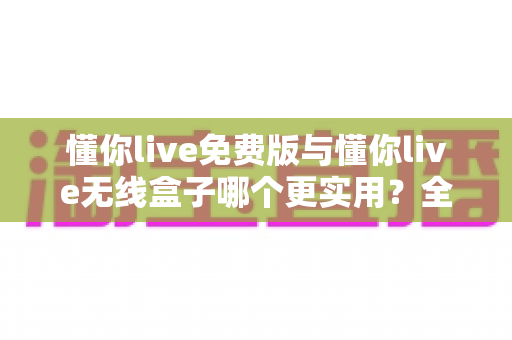 懂你live免费版与懂你live无线盒子哪个更实用？全面对比解析助你选购不踩坑