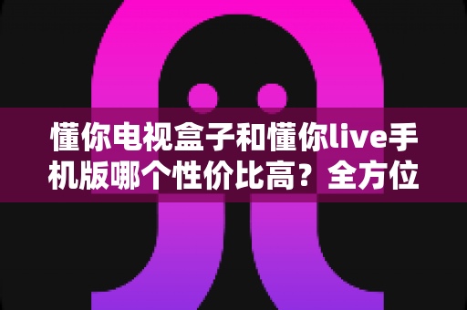 懂你电视盒子和懂你live手机版哪个性价比高?全方位对比分析帮你做出明智选择 懂你电视盒子和懂你live手机版哪个性价比高?全方位对比分析帮你做出明智选择